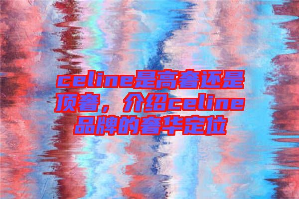 celine是高奢還是頂奢，介紹celine品牌的奢華定位