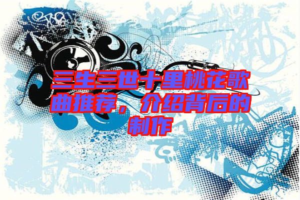 三生三世十里桃花歌曲推薦，介紹背后的制作