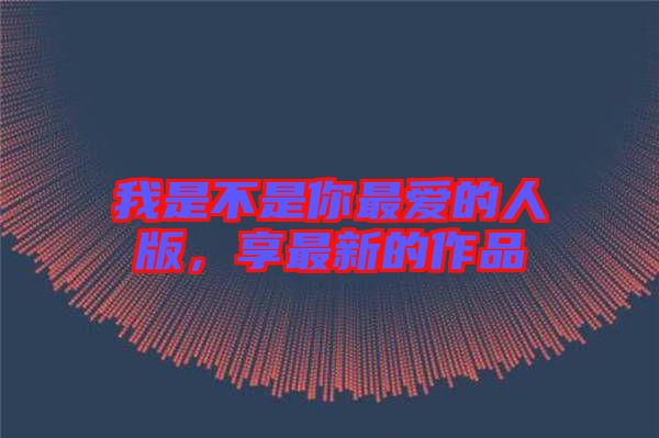 我是不是你最愛(ài)的人版，享最新的作品