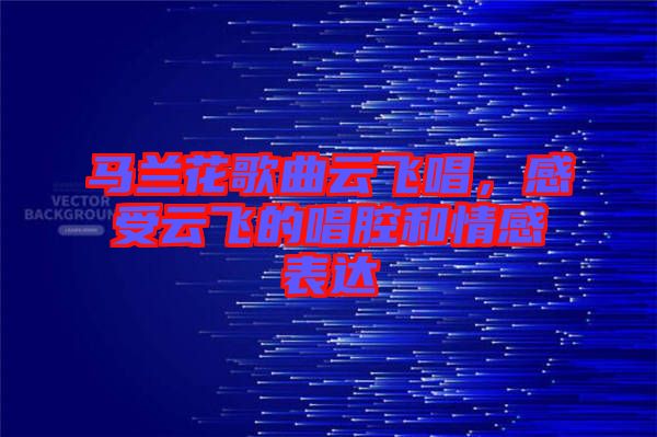 馬蘭花歌曲云飛唱，感受云飛的唱腔和情感表達