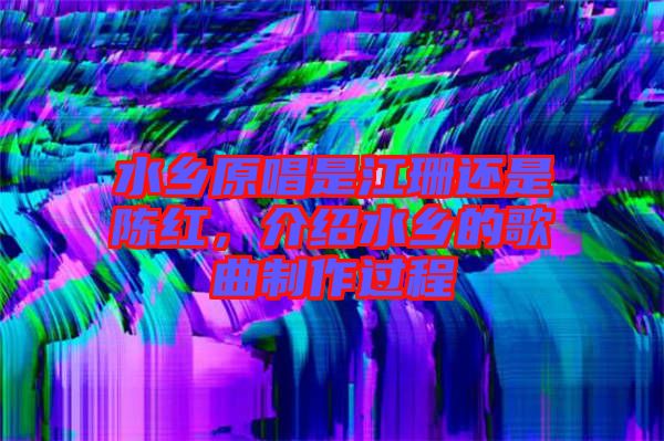 水鄉(xiāng)原唱是江珊還是陳紅，介紹水鄉(xiāng)的歌曲制作過程