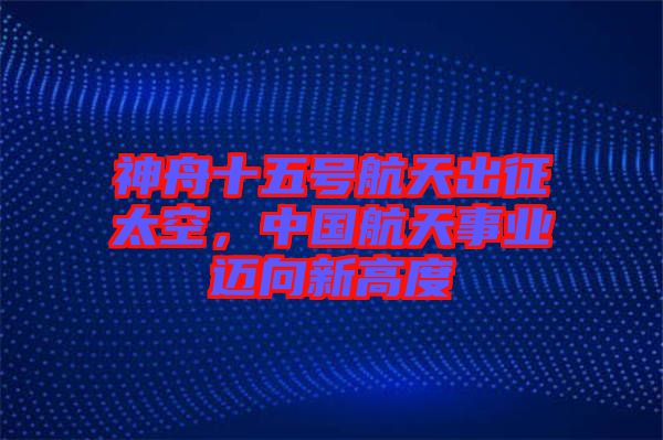 神舟十五號航天出征太空，中國航天事業(yè)邁向新高度