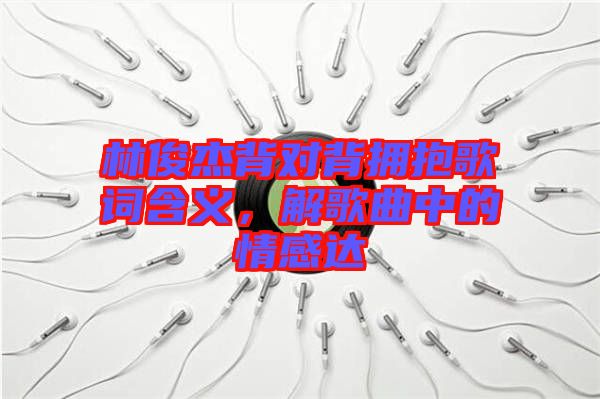 林俊杰背對(duì)背擁抱歌詞含義，解歌曲中的情感達(dá)