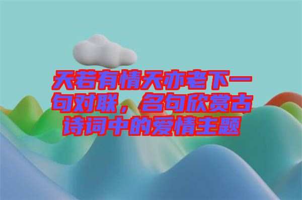 天若有情天亦老下一句對(duì)聯(lián)，名句欣賞古詩(shī)詞中的愛情主題