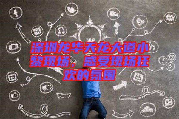 深圳龍華天龍大道小黎現(xiàn)場，感受現(xiàn)場狂歡的氛圍