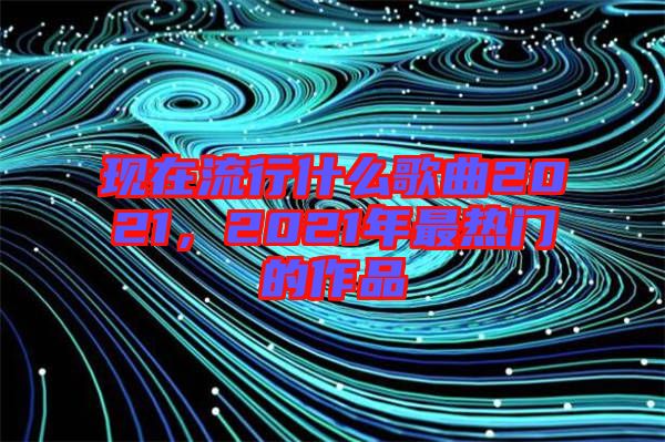 現(xiàn)在流行什么歌曲2021，2021年最熱門的作品