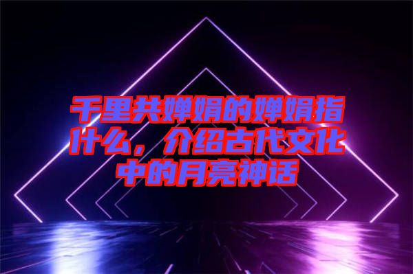 千里共嬋娟的嬋娟指什么，介紹古代文化中的月亮神話