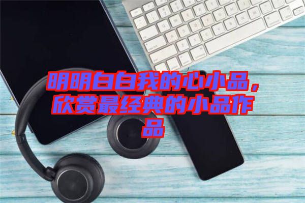 明明白白我的心小品，欣賞最經(jīng)典的小品作品