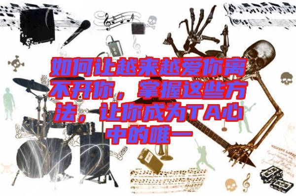 如何讓越來(lái)越愛(ài)你離不開(kāi)你，掌握這些方法，讓你成為T(mén)A心中的唯一