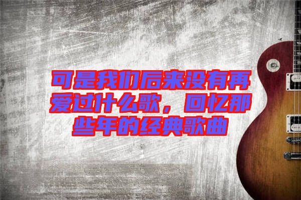 可是我們后來沒有再愛過什么歌，回憶那些年的經(jīng)典歌曲