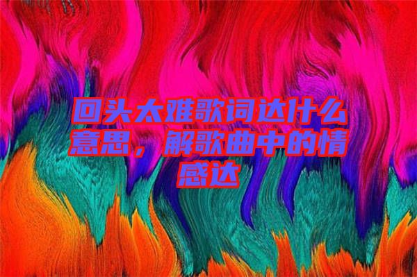 回頭太難歌詞達(dá)什么意思，解歌曲中的情感達(dá)