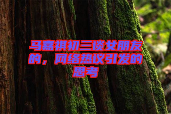 馬嘉祺初三談女朋友的，網(wǎng)絡(luò)熱議引發(fā)的思考