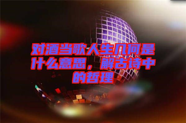 對酒當(dāng)歌人生幾何是什么意思，解古詩中的哲理