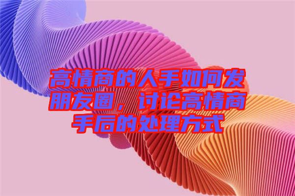高情商的人手如何發(fā)朋友圈，討論高情商手后的處理方式