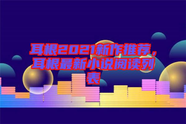 耳根2021新作推薦，耳根最新小說(shuō)閱讀列表