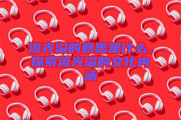 流光溢的意思是什么，探索流光溢的文化內(nèi)涵