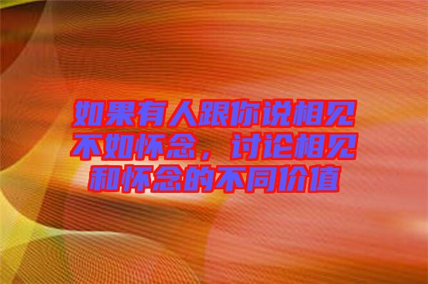 如果有人跟你說相見不如懷念，討論相見和懷念的不同價值