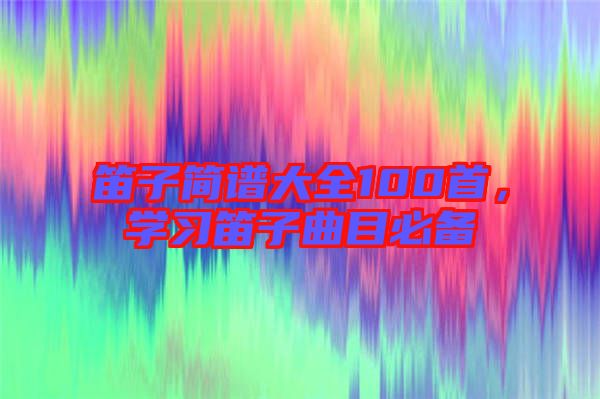 笛子簡譜大全100首，學(xué)習(xí)笛子曲目必備