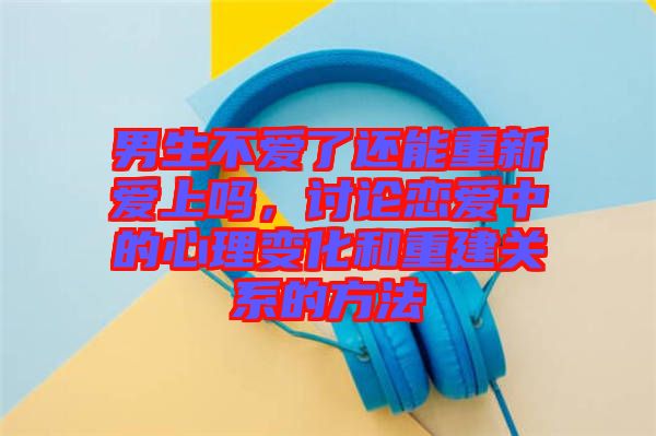 男生不愛(ài)了還能重新愛(ài)上嗎，討論戀愛(ài)中的心理變化和重建關(guān)系的方法