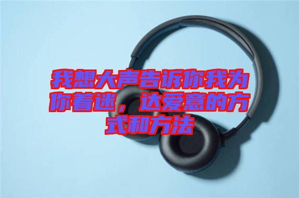 我想大聲告訴你我為你著迷，達(dá)愛意的方式和方法