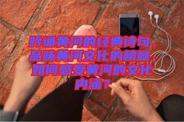 吟誦黃河的經(jīng)典詩句，品味黃河文化的精髓，如何感受黃河的文化內(nèi)涵？