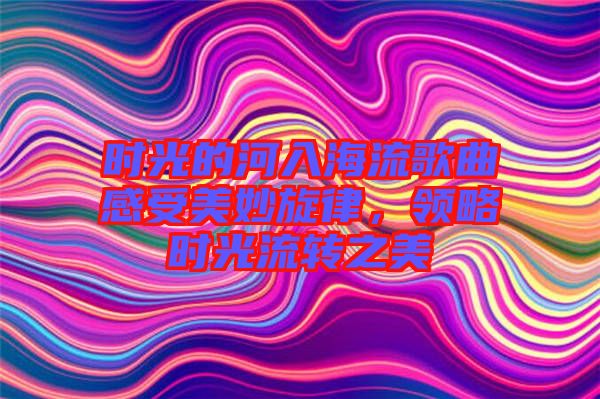 時光的河入海流歌曲感受美妙旋律，領略時光流轉之美