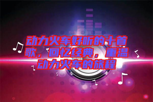 動(dòng)力火車好聽的十首歌，回憶經(jīng)典，重溫動(dòng)力火車的旅程
