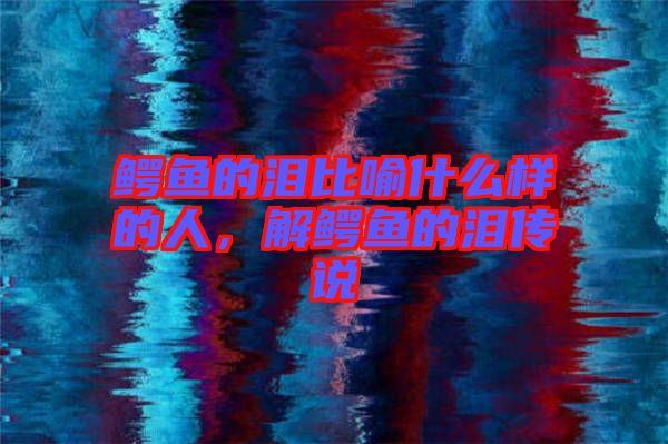 鱷魚的淚比喻什么樣的人，解鱷魚的淚傳說
