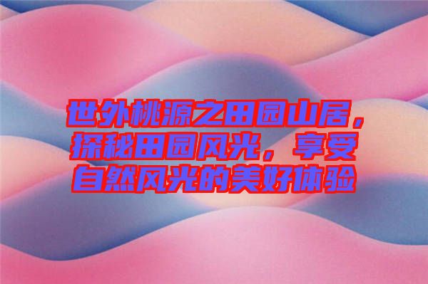 世外桃源之田園山居，探秘田園風(fēng)光，享受自然風(fēng)光的美好體驗