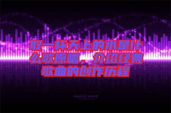 取一杯天上的水是什么歌原唱，介紹經(jīng)典歌曲的創(chuàng)作歷程
