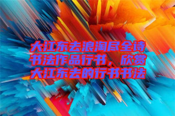大江東去浪淘盡全詩書法作品行書，欣賞大江東去的行書書法