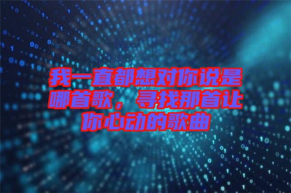 我一直都想對(duì)你說(shuō)是哪首歌，尋找那首讓你心動(dòng)的歌曲