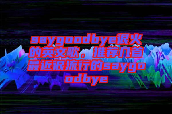 saygoodbye很火的英文歌，推薦幾首最近很流行的saygoodbye
