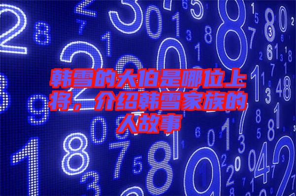 韓雪的大伯是哪位上將，介紹韓雪家族的人故事