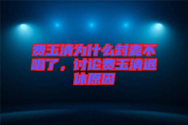 費(fèi)玉清為什么封麥不唱了，討論費(fèi)玉清退休原因