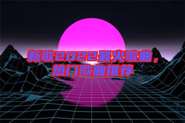 新歌2022最火歌曲，熱門歌曲推薦
