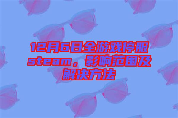 12月6日全游戲停服steam，影響范圍及解決方法