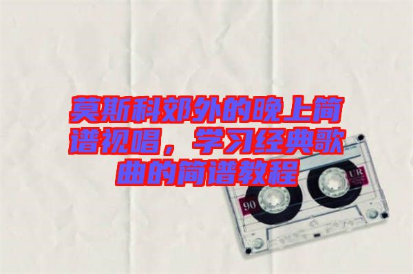 莫斯科郊外的晚上簡譜視唱，學(xué)習(xí)經(jīng)典歌曲的簡譜教程