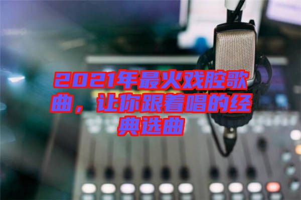 2021年最火戲腔歌曲，讓你跟著唱的經典選曲
