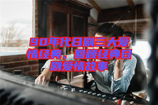90年代日劇三大愛情經(jīng)典，回顧經(jīng)典日劇愛情故事