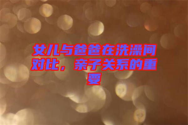 女兒與爸爸在洗澡間對比，親子關(guān)系的重要