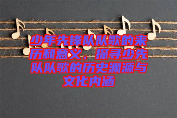 少年先鋒隊(duì)隊(duì)歌的來(lái)歷和意義，探尋少先隊(duì)隊(duì)歌的歷史淵源與文化內(nèi)涵