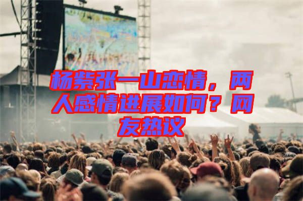 楊紫張一山戀情，兩人感情進展如何？網(wǎng)友熱議