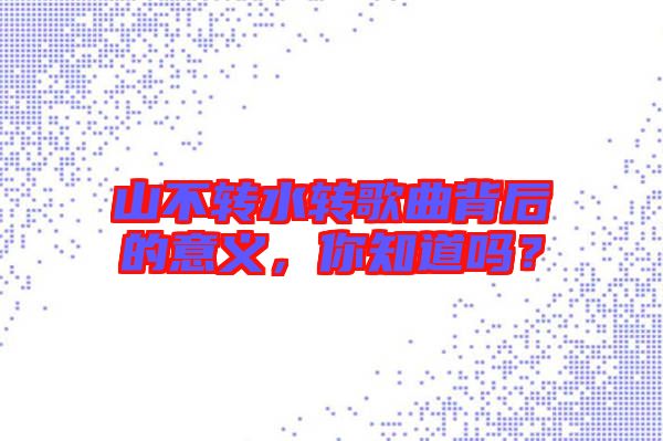 山不轉(zhuǎn)水轉(zhuǎn)歌曲背后的意義，你知道嗎？