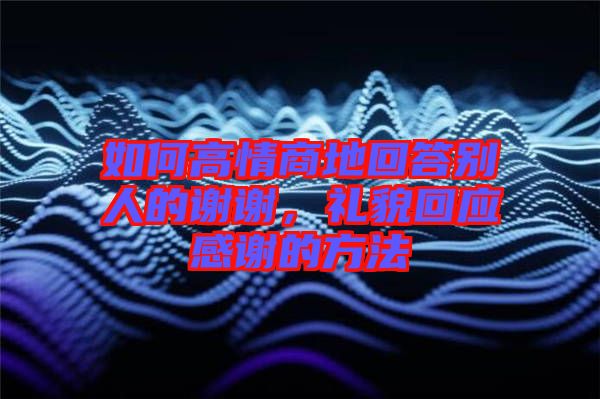 如何高情商地回答別人的謝謝，禮貌回應(yīng)感謝的方法