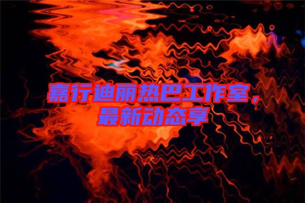 嘉行迪麗熱巴工作室，最新動態(tài)享
