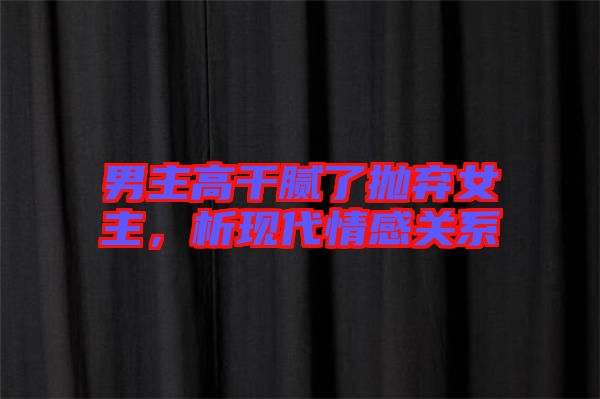 男主高干膩了拋棄女主，析現(xiàn)代情感關系