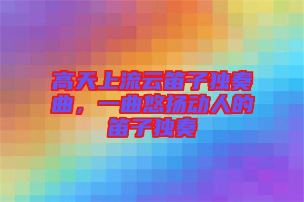 高天上流云笛子獨奏曲，一曲悠揚動人的笛子獨奏