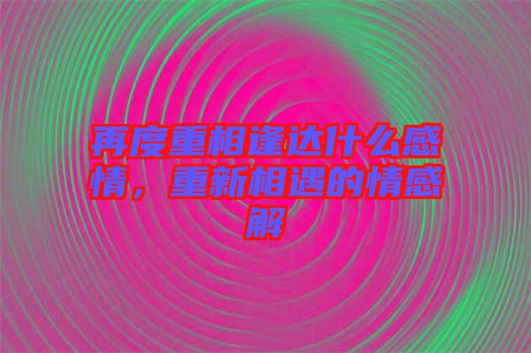 再度重相逢達(dá)什么感情，重新相遇的情感解
