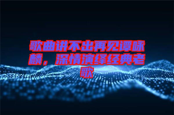 歌曲講不出再見譚詠麟，深情演繹經(jīng)典老歌